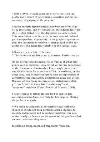 4 Hill’s (1965) classic causality criteria illustrate the
problematic nature of determining causation and the pre-
eminence of purpose in the process.
5 In the numeric representation, numbers are often orga-
nized into tables, and by convention, the independent vari-
able is often listed first, the dependent variable second.
This convention is in line with the conventional ordered
pair (independent, dependent). In the graphic representa-
tion, the independent variable is often placed on the hori-
zontal axis, the dependent variable on the vertical axis.
6 Snowy tree crickets, to be exact.
7 The rationales are likely not exhaustive. Further analy-
sis (in science and mathematics, as well as of other disci-
plines such as statistics) may reveal yet further refinement
to the framework of rationales. For example, in science,
one ideally looks for cause and effect. In statistics, on the
other hand, one is more concerned with an exploration of
correlation than necessarily determining cause and effect.
Because of this focus on correlation, statisticians often
give preference to terms like “explanatory” and
“response” variables (Yates, Moore, & Starnes, 2008).
8 Many thanks to Jillian Busath for her help in data
collection and to Annalisse Daly for her help in refining
the problem analysis.
9 We make no judgment as to whether such textbooks
should or should not have problems asking students to
identify independent and dependent variables. Our con-
ceptual analysis focused on the nature of the problems that
do exist, wherever they were.
Identifying Independent and Dependent Variables
 