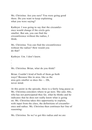 Ms. Christina: Are you sure? You were going good
there. Do you want to keep explaining
what you were saying?
Kathryn: I was going to say that the circumfer-
ence would change if the circle gets
smaller. But um, you can find the
circumference without the radius, I
think.
Ms. Christina: You can find the circumference
without the radius? How would you
do that?
Kathryn: Um. I don’t know.
.
.
.
Ms. Christina: Brian, what do you think?
Brian: Couldn’t kind of both of them go both
ways? Because like in area, like as the
area gets smaller so does the—. Oh,
never mind.
At this point in the episode, there is a fairly long pause as
Ms. Christina considers where to go next. She asks Abe,
who has not participated thus far, what he thinks and he
indicates that he does not really know what is going
on. Ms. Christina takes this opportunity to explain,
with input from the class, the definitions of circumfer-
ence and radius. Ms. Christina then continues her line of
reasoning:
Ms. Christina: So we’ve got this radius and we are
 