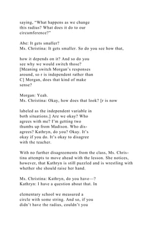 saying, “What happens as we change
this radius? What does it do to our
circumference?”
Abe: It gets smaller?
Ms. Christina: It gets smaller. So do you see how that,
how it depends on it? And so do you
see why we would switch those?
[Meaning switch Morgan’s responses
around, so r is independent rather than
C] Morgan, does that kind of make
sense?
Morgan: Yeah.
Ms. Christina: Okay, how does that look? [r is now
labeled as the independent variable in
both situations.] Are we okay? Who
agrees with me? I’m getting two
thumbs up from Madison. Who dis-
agrees? Kathryn, do you? Okay. It’s
okay if you do. It’s okay to disagree
with the teacher.
With no further disagreements from the class, Ms. Chris-
tina attempts to move ahead with the lesson. She notices,
however, that Kathryn is still puzzled and is wrestling with
whether she should raise her hand.
Ms. Christina: Kathryn, do you have—?
Kathryn: I have a question about that. In
elementary school we measured a
circle with some string. And so, if you
didn’t have the radius, couldn’t you
 