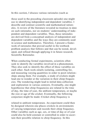In this section, I discuss various rationales (such as
those used in the preceding classroom episode) one might
use in identifying independent and dependent variables. I
describe and contrast scientific and mathematical ration-
ales. A review of the literature revealed no treatises to date
on such rationales, nor on students’ understanding of inde-
pendent and dependent variables. Thus, these rationales
are derived from a conceptual analysis of independent and
dependent variables and the ways they are commonly used
in science and mathematics. Therefore, I present a frame-
work of rationales that proved useful in the textbook
problem analysis that follows and that can be tested, devel-
oped, and refined through applying it in future research.
Scientific Rationales
When conducting formal experiments, scientists often
seek to identify the variables involved in a phenomenon.
They also seek to identify the effect of these variables on
each other. Such work entails isolating, controlling for,
and measuring varying quantities in order to posit relation-
ships among them. For example, a study of crickets might
lead one to wonder at the variation in their chirp frequen-
cies. The wondering might lead to initial data collection
and exploration in various contexts. Eventually, one might
hypothesize that chirp frequencies are related to the time
of day, the time of year, the ambient temperature, or maybe
the size or age of the cricket. Eventually, the following
conjecture might be made: Cricket chirp frequency is
related to ambient temperature. An experiment could then
be designed wherein one places crickets in environments
of varying temperature and records their chirp frequency.
Other variables such as age, sex, or time of day or of year
could also be held constant or controlled in order to ascer-
tain their possible relation to chirp frequency. In this
 