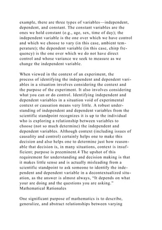 example, there are three types of variables—independent,
dependent, and constant. The constant variables are the
ones we hold constant (e.g., age, sex, time of day); the
independent variable is the one over which we have control
and which we choose to vary (in this case, ambient tem-
perature); the dependent variable (in this case, chirp fre-
quency) is the one over which we do not have direct
control and whose variance we seek to measure as we
change the independent variable.
When viewed in the context of an experiment, the
process of identifying the independent and dependent vari-
ables in a situation involves considering the context and
the purpose of the experiment. It also involves considering
what you can or do control. Identifying independent and
dependent variables in a situation void of experimental
context or causation means very little. A robust under-
standing of independent and dependent variables from the
scientific standpoint recognizes it is up to the individual
who is exploring a relationship between variables to
choose (not so much determine) the independent and
dependent variables. Although context (including issues of
causality and control) certainly helps one to make this
decision and also helps one to determine just how reason-
able that decision is, in many situations, context is insuf-
ficient; purpose is preeminent.4 The upshot of this
requirement for understanding and decision making is that
it makes little sense and is actually misleading from a
scientific standpoint to ask someone to identify the inde-
pendent and dependent variable in a decontextualized situ-
ation, as the answer is almost always, “It depends on what
your are doing and the questions you are asking.”
Mathematical Rationales
One significant purpose of mathematics is to describe,
generalize, and abstract relationships between varying
 
