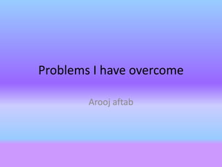 Problems I have overcome
Arooj aftab
 