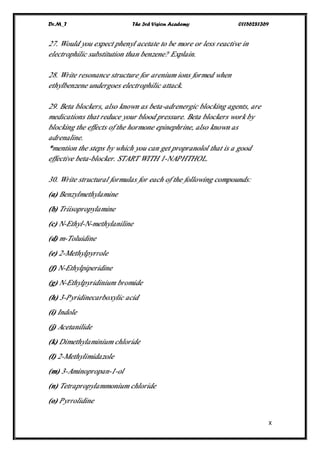 Dr.M_T The 3rd Vision Academy 01156281369
X
27. Would you expect phenyl acetate to be more or less reactive in
electrophilic substitution than benzene? Explain.
28. Write resonance structure for arenium ions formed when
ethylbenzene undergoes electrophilic attack.
29. Beta blockers, also known as beta-adrenergic blocking agents, are
medications that reduce your blood pressure. Beta blockers work by
blocking the effects of the hormone epinephrine, also known as
adrenaline.
*mention the steps by which you can get propranolol that is a good
effective beta-blocker. START WITH 1-NAPHTHOL.
30. Write structural formulas for each of the following compounds:
(a) Benzylmethylamine
(b) Triisopropylamine
(c) N-Ethyl-N-methylaniline
(d) m-Toluidine
(e) 2-Methylpyrrole
(f) N-Ethylpiperidine
(g) N-Ethylpyridinium bromide
(h) 3-Pyridinecarboxylic acid
(i) Indole
(j) Acetanilide
(k) Dimethylaminium chloride
(l) 2-Methylimidazole
(m) 3-Aminopropan-1-ol
(n) Tetrapropylammonium chloride
(o) Pyrrolidine
 