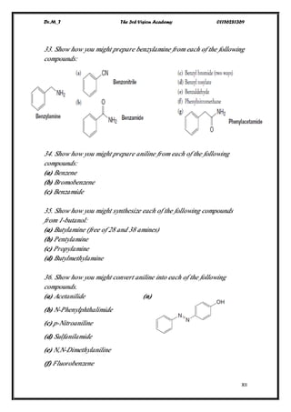 Dr.M_T The 3rd Vision Academy 01156281369
XII
33. Show how you might prepare benzylamine from each of the following
compounds:
34. Show how you might prepare aniline from each of the following
compounds:
(a) Benzene
(b) Bromobenzene
(c) Benzamide
35. Show how you might synthesize each of the following compounds
from 1-butanol:
(a) Butylamine (free of 28 and 38 amines)
(b) Pentylamine
(c) Propylamine
(d) Butylmethylamine
36. Show how you might convert aniline into each of the following
compounds.
(a) Acetanilide (n)
(b) N-Phenylphthalimide
(c) p-Nitroaniline
(d) Sulfanilamide
(e) N,N-Dimethylaniline
(f) Fluorobenzene
 