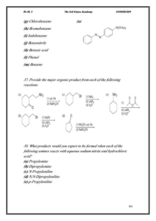 Dr.M_T The 3rd Vision Academy 01156281369
XIII
(g) Chlorobenzene (o)
(h) Bromobenzene
(i) Iodobenzene
(j) Benzonitrile
(k) Benzoic acid
(l) Phenol
(m) Benzene
37. Provide the major organic product from each of the following
reactions.
38. What products would you expect to be formed when each of the
following amines reacts with aqueous sodium nitrite and hydrochloric
acid?
(a) Propylamine
(b) Dipropylamine
(c) N-Propylaniline
(d) N,N-Dipropylaniline
(e) p-Propylaniline
 