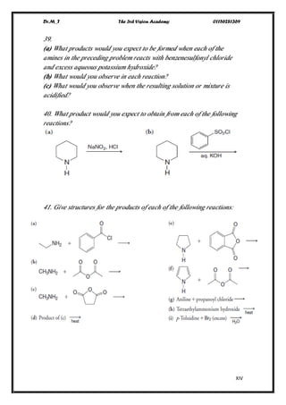 Dr.M_T The 3rd Vision Academy 01156281369
XIV
39.
(a) What products would you expect to be formed when each of the
amines in the preceding problem reacts with benzenesulfonyl chloride
and excess aqueous potassium hydroxide?
(b) What would you observe in each reaction?
(c) What would you observe when the resulting solution or mixture is
acidified?
40. What product would you expect to obtain from each of the following
reactions?
41. Give structures for the products of each of the following reactions:
 