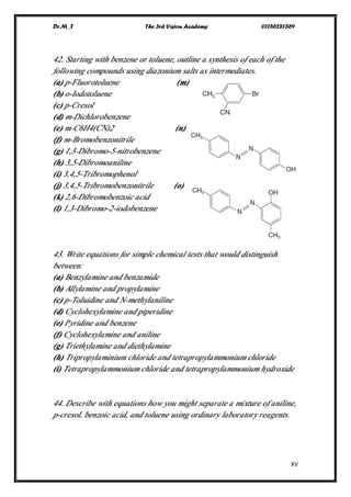 Dr.M_T The 3rd Vision Academy 01156281369
XV
42. Starting with benzene or toluene, outline a synthesis of each of the
following compounds using diazonium salts as intermediates.
(a) p-Fluorotoluene (m)
(b) o-Iodotoluene
(c) p-Cresol
(d) m-Dichlorobenzene
(e) m-C6H4(CN)2 (n)
(f) m-Bromobenzonitrile
(g) 1,3-Dibromo-5-nitrobenzene
(h) 3,5-Dibromoaniline
(i) 3,4,5-Tribromophenol
(j) 3,4,5-Tribromobenzonitrile (o)
(k) 2,6-Dibromobenzoic acid
(l) 1,3-Dibromo-2-iodobenzene
43. Write equations for simple chemical tests that would distinguish
between:
(a) Benzylamine and benzamide
(b) Allylamine and propylamine
(c) p-Toluidine and N-methylaniline
(d) Cyclohexylamine and piperidine
(e) Pyridine and benzene
(f) Cyclohexylamine and aniline
(g) Triethylamine and diethylamine
(h) Tripropylaminium chloride and tetrapropylammonium chloride
(i) Tetrapropylammonium chloride and tetrapropylammonium hydroxide
44. Describe with equations how you might separate a mixture of aniline,
p-cresol, benzoic acid, and toluene using ordinary laboratory reagents.
 