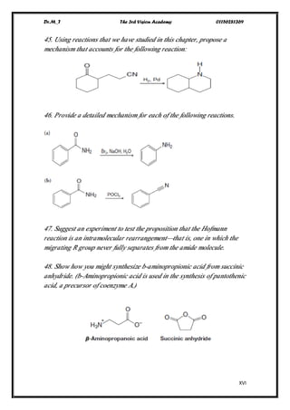 Dr.M_T The 3rd Vision Academy 01156281369
XVI
45. Using reactions that we have studied in this chapter, propose a
mechanism that accounts for the following reaction:
46. Provide a detailed mechanism for each of the following reactions.
47. Suggest an experiment to test the proposition that the Hofmann
reaction is an intramolecular rearrangement—that is, one in which the
migrating R group never fully separates from the amide molecule.
48. Show how you might synthesize b-aminopropionic acid from succinic
anhydride. (b-Aminopropionic acid is used in the synthesis of pantothenic
acid, a precursor of coenzyme A.)
 