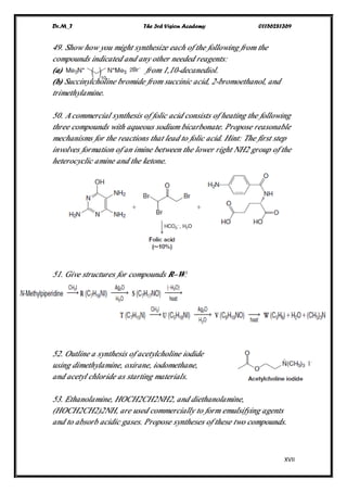 Dr.M_T The 3rd Vision Academy 01156281369
XVII
49. Show how you might synthesize each of the following from the
compounds indicated and any other needed reagents:
(a) from 1,10-decanediol.
(b) Succinylcholine bromide from succinic acid, 2-bromoethanol, and
trimethylamine.
50. Acommercial synthesis of folic acid consists of heating the following
three compounds with aqueous sodium bicarbonate. Propose reasonable
mechanisms for the reactions that lead to folic acid. Hint: The first step
involves formation of an imine between the lower right NH2 group of the
heterocyclic amine and the ketone.
51. Give structures for compounds R–W:
52. Outline a synthesis of acetylcholine iodide
using dimethylamine, oxirane, iodomethane,
and acetyl chloride as starting materials.
53. Ethanolamine, HOCH2CH2NH2, and diethanolamine,
(HOCH2CH2)2NH, are used commercially to form emulsifying agents
and to absorb acidic gases. Propose syntheses of these two compounds.
 