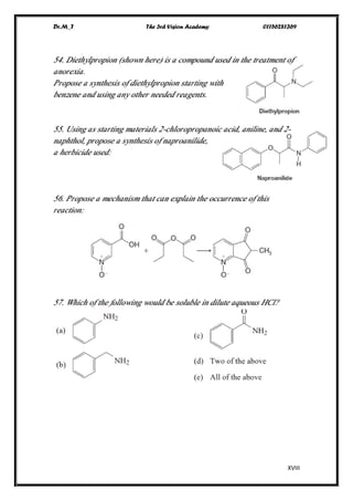 Dr.M_T The 3rd Vision Academy 01156281369
XVIII
54. Diethylpropion (shown here) is a compound used in the treatment of
anorexia.
Propose a synthesis of diethylpropion starting with
benzene and using any other needed reagents.
55. Using as starting materials 2-chloropropanoic acid, aniline, and 2-
naphthol, propose a synthesis of naproanilide,
a herbicide used:
56. Propose a mechanism that can explain the occurrence of this
reaction:
57. Which of the following would be soluble in dilute aqueous HCl?
 