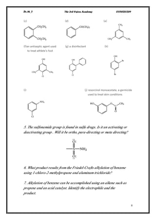Dr.M_T The 3rd Vision Academy 01156281369
II
(c) (d) (e)
(f)an antiseptic agent used (g) a disinfectant (h)
to treat athlete’s foot
(i) (j) resorcinol monoacetate, a germicide
used to treat skin conditions
5. The sulfonamide group is found in sulfa drugs. Is it an activating or
deactivating group . Will it be ortho, para-directing or meta directing?
6. What product results from the Friedel-Crafts alkylation of benzene
using 1-chloro-2-methylpropane and aluminum trichloride?
7. Alkylation of benzene can be accomplished using an alkene such as
propene and an acid catalyst. Identify the electrophile and the
product.
 