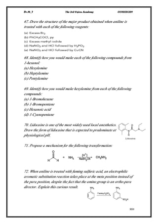 Dr.M_T The 3rd Vision Academy 01156281369
XXII
67. Draw the structure of the major product obtained when aniline is
treated with each of the following reagents:
68. Identify how you would make each of the following compounds from
1-hexanol:
(a) Hexylamine
(b) Heptylamine
(c) Pentylamine
69. Identify how you would make hexylamine from each of the following
compounds:
(a) 1-Bromohexane
(b) 1-Bromopentane
(c) Hexanoic acid
(d) 1-Cyanopentane
70. Lidocaine is one of the most widely used local anesthetics.
Draw the form of lidocaine that is expected to predominate at
physiological pH.
71. Propose a mechanism for the following transformation:
72. When aniline is treated with fuming sulfuric acid, an electrophilic
aromatic substitution reaction takes place at the meta position instead of
the para position, despite the fact that the amino group is an ortho-para
director. Explain this curious result.
 