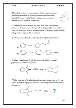 Dr.M_T The 3rd Vision Academy 01156281369
XXIII
73. Methadone is a powerful analgesic that is used to suppress
withdrawal symptoms in the rehabilitation of heroin addicts.
Identify the major product that is obtained when methadone
is subjected to a Hofmann elimination.
74. In general, nitrogen atoms are more basic than oxygen atoms.
However, when an amide is treated with a strong acid, such as sulfuric
acid, it is the oxygen atom of the amide that is protonated, rather than the
nitrogen atom. Explain this observation.
75. Propose a synthesis for each of the following transformations:
76. Draw a mechanism for the last step of the Gabriel synthesis,
performed under basic conditions.
77. One variation of the Gabriel synthesis employs hydrazine to free the
amine in the final step of the synthesis. Draw the by-product obtained in
this process.
 