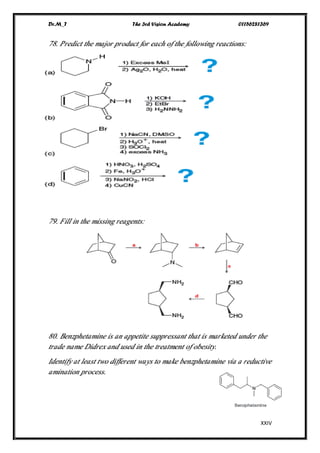 Dr.M_T The 3rd Vision Academy 01156281369
XXIV
78. Predict the major product for each of the following reactions:
79. Fill in the missing reagents:
80. Benzphetamine is an appetite suppressant that is marketed under the
trade name Didrex and used in the treatment of obesity.
Identify at least two different ways to make benzphetamine via a reductive
amination process.
 