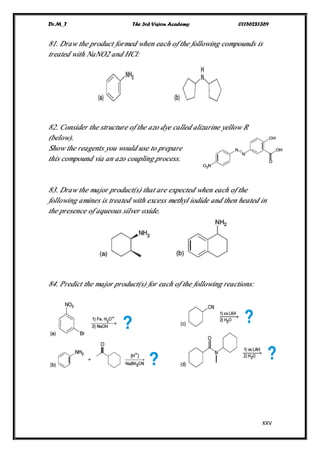 Dr.M_T The 3rd Vision Academy 01156281369
XXV
81. Draw the product formed when each of the following compounds is
treated with NaNO2 and HCl:
82. Consider the structure of the azo dye called alizarine yellow R
(below).
Show the reagents you would use to prepare
this compound via an azo coupling process.
83. Draw the major product(s) that are expected when each of the
following amines is treated with excess methyl iodide and then heated in
the presence of aqueous silver oxide.
84. Predict the major product(s) for each of the following reactions:
 