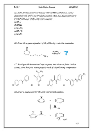 Dr.M_T The 3rd Vision Academy 01156281369
XXVI
85. meta-Bromoaniline was treated with NaNO2 and HCl to yield a
diazonium salt. Draw the product obtained when that diazonium salt is
treated with each of the following reagents:
(a) 𝐻2 𝑂
(b) 𝐻𝐵𝐹4
(c) CuCN
(d) 𝐻3 𝑃𝑂2
(e) CuBr
86. Draw the expected product of the following reductive amination:
87. Starting with benzene and any reagents with three or fewer carbon
atoms, show how you would prepare each of the following compounds:
88. Draw a mechanism for the following transformation:
 