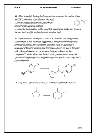 Dr.M_T The 3rd Vision Academy 01156281369
XXVII
89. When 3-methyl-3-phenyl-1-butanamine is treated with sodium nitrite
and HCl, a mixture of products is obtained.
The following compound was found to be
present in the reaction mixture.
Account for its formation with a complete mechanism (make sure to show
the mechanism of formation for a nitrosonium ion).
90. Nicotine is well known for its addictive characteristic in cigarettes.
Interestingly, it has also been suggested to have potential therapeutic
potential in central nervous system disorders such as Alzheimer’s
disease, Parkinson’s disease, and depression. However, due to the toxic
side effects of nicotine, derivatives are being developed, such as
compound 2, which shows much lower toxicity and exhibits analgesic
(pain-inhibiting) properties, Suggest an efficient synthesis of compound 2
from compound 1.
91. Propose an efficient synthesis for the following transformation:
 