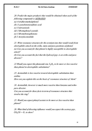 Dr.M_T The 3rd Vision Academy 01156281369
IX
20. Predict the major product/s that would be obtained when each of the
following compounds is NITRATED.
(a) 4-(trifluromethyl)phenol.
(b) 3-cyanobenenesulfonic acid.
(c) 3-nitroanisole.
(d) 3-Bromophenyl cyanide.
(e) 3-Bromobenzophenone.
(f) 2-Acetylacetanilide.
21. Write resonance structure for the arenium ions that would result from
electrophilic attack on the ortho, meta and para positions of phenol.
(a) Can you account for that phenol is highly susceptible to electrophilic
attack?
(b) Can you account the fact that the hydroxyl grp. is an ortho and para
director?
22.Would you expect the phenoxide ion, 𝐶6 𝐻5 to be more or less reactive
than phenol in electrophilic substitution?
23. Acetanilide is less reactive toward electrophilic substitution than
aniline.
How can you explain this on the basis of resonance structure of them?
24. Acetanilide, however is much more reactive than benzene and ortho-
para director.
Can you account for these facts in term of resonance structure that
involve the ring?
25. Would you expect phenyl acetate to be more or less reactive than
phenol?
26. What kind of directing influence would you expect the acetoxy grp.,
𝐶𝐻3 𝐶𝑂 − 𝑂, to show?
 