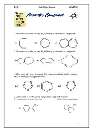 Dr.M_T The 3rd Vision Academy 01156281369
I
Aromatic Compound
1. Determine whether each of the following is an aromatic compound:
2. Determine whether each of the following is an aromatic compound:
3. How many electrons does each heteroatom contribute to the π system
in each of the following compounds?
4. Name each of the following compounds, in IUPAC system:
(a) methylparaben, a food preservative (b) salicylamide, an analgesic
 