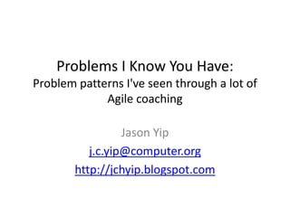 Problems I Know You Have:Problem patterns I&apos;ve seen through a lot of Agile coaching Jason Yip j.c.yip@computer.org http://jchyip.blogspot.com 