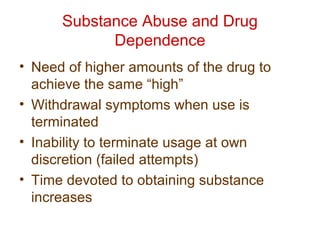 Substance Abuse and Drug
Dependence
• Need of higher amounts of the drug to
achieve the same “high”
• Withdrawal symptoms when use is
terminated
• Inability to terminate usage at own
discretion (failed attempts)
• Time devoted to obtaining substance
increases
 