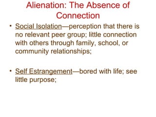 Alienation: The Absence of
Connection
• Social Isolation—perception that there is
no relevant peer group; little connection
with others through family, school, or
community relationships;
• Self Estrangement—bored with life; see
little purpose;
 