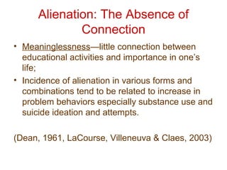 Alienation: The Absence of
Connection
• Meaninglessness—little connection between
educational activities and importance in one’s
life;
• Incidence of alienation in various forms and
combinations tend to be related to increase in
problem behaviors especially substance use and
suicide ideation and attempts.
(Dean, 1961, LaCourse, Villeneuva & Claes, 2003)
 