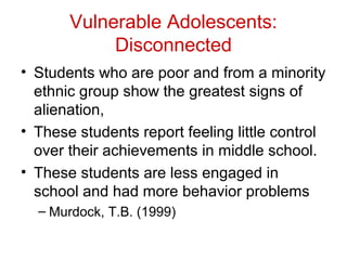 Vulnerable Adolescents:
Disconnected
• Students who are poor and from a minority
ethnic group show the greatest signs of
alienation,
• These students report feeling little control
over their achievements in middle school.
• These students are less engaged in
school and had more behavior problems
– Murdock, T.B. (1999)
 