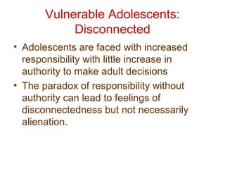 Vulnerable Adolescents:
Disconnected
• Adolescents are faced with increased
responsibility with little increase in
authority to make adult decisions
• The paradox of responsibility without
authority can lead to feelings of
disconnectedness but not necessarily
alienation.
 