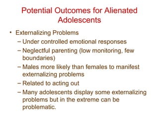 Potential Outcomes for Alienated
Adolescents
• Externalizing Problems
– Under controlled emotional responses
– Neglectful parenting (low monitoring, few
boundaries)
– Males more likely than females to manifest
externalizing problems
– Related to acting out
– Many adolescents display some externalizing
problems but in the extreme can be
problematic.
 