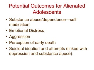 Potential Outcomes for Alienated
Adolescents
• Substance abuse/dependence—self
medication
• Emotional Distress
• Aggression
• Perception of early death
• Suicidal ideation and attempts (linked with
depression and substance abuse)
 