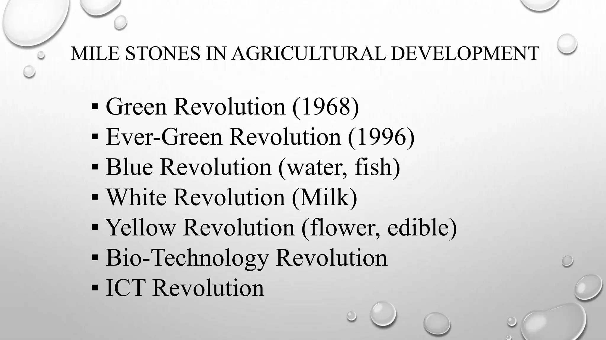 MILE STONES IN AGRICULTURAL DEVELOPMENT
▪ Green Revolution (1968)
▪ Ever-Green Revolution (1996)
▪ Blue Revolution (water, fish)
▪ White Revolution (Milk)
▪ Yellow Revolution (flower, edible)
▪ Bio-Technology Revolution
▪ ICT Revolution
 