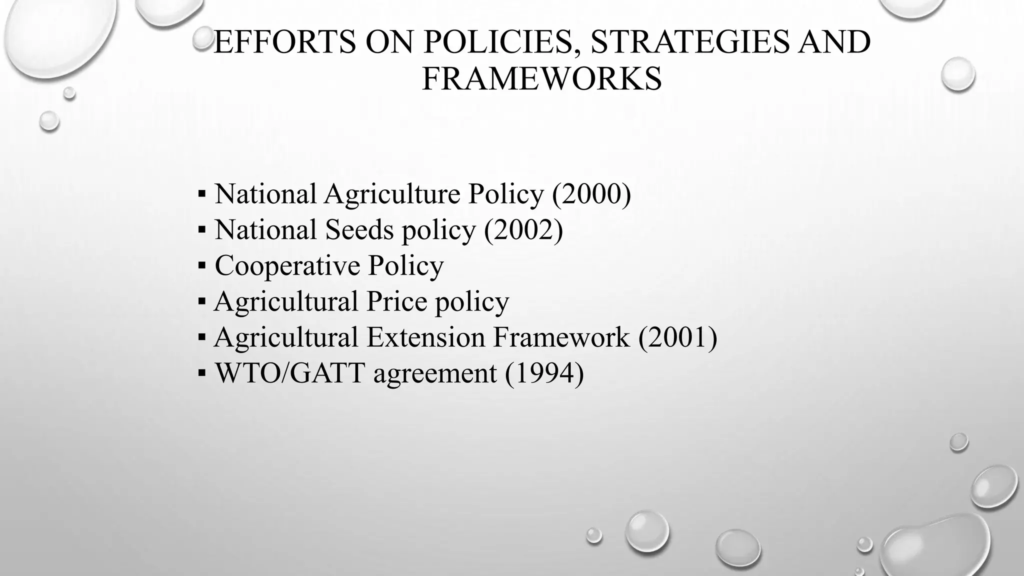 EFFORTS ON POLICIES, STRATEGIES AND
FRAMEWORKS
▪ National Agriculture Policy (2000)
▪ National Seeds policy (2002)
▪ Cooperative Policy
▪ Agricultural Price policy
▪ Agricultural Extension Framework (2001)
▪ WTO/GATT agreement (1994)
 