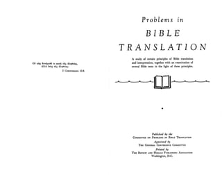 Ou YclO 6uvaJ.l£8a 'tL xad. 'rij~ dA1'}8do.~.
dAl.ci ""EQ 'tiis" dATJ8daS".
2 Col.lNTHlANS 13:8.
Problems zn
BIB L E
TRANSLATION
A study of certain principles of Bible translation
and interpretation, together with an examination of
several Bible texts in the light of these principles.
•
Published by the
CoMMITTEE ON PROBLEMS IN BIBLE TRANSLATION
Appointed by
THE GENERAL CoNFERENCE CoMMITTEE
Printed by
THE REVIEW AND HU.ALD PUBLISHING ASSOCIATION
Washington, D.C.
 