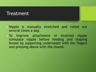 Treatment
• Nipple is manually stretched and rolled out
several times a day.
• To improve attachment in inverted nipple
stimulate nipple before feeding and shaping
breast by supporting underneath with the fingers
and pressing above with the thumb.
 