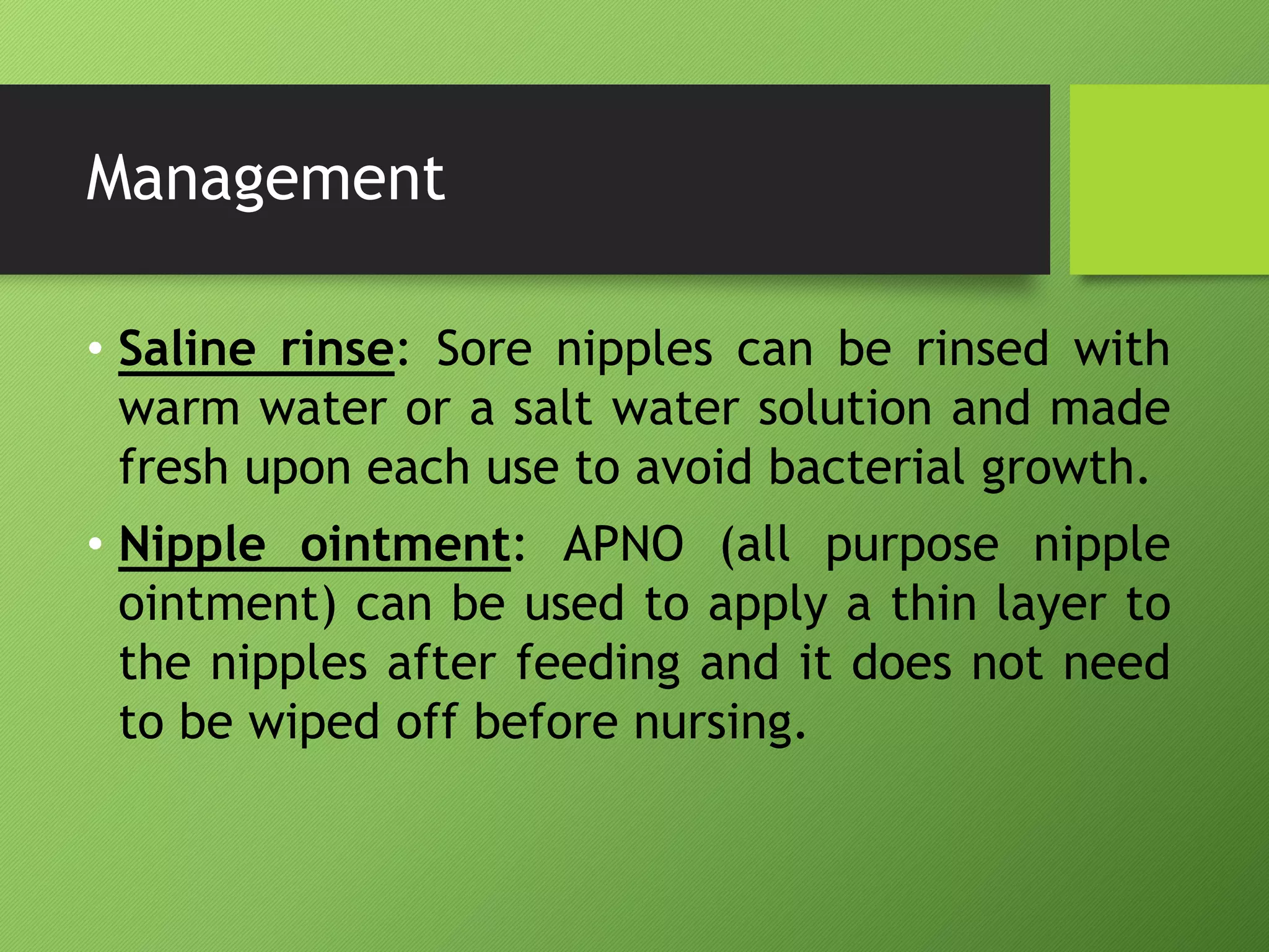 Management
• Saline rinse: Sore nipples can be rinsed with
warm water or a salt water solution and made
fresh upon each use to avoid bacterial growth.
• Nipple ointment: APNO (all purpose nipple
ointment) can be used to apply a thin layer to
the nipples after feeding and it does not need
to be wiped off before nursing.
 