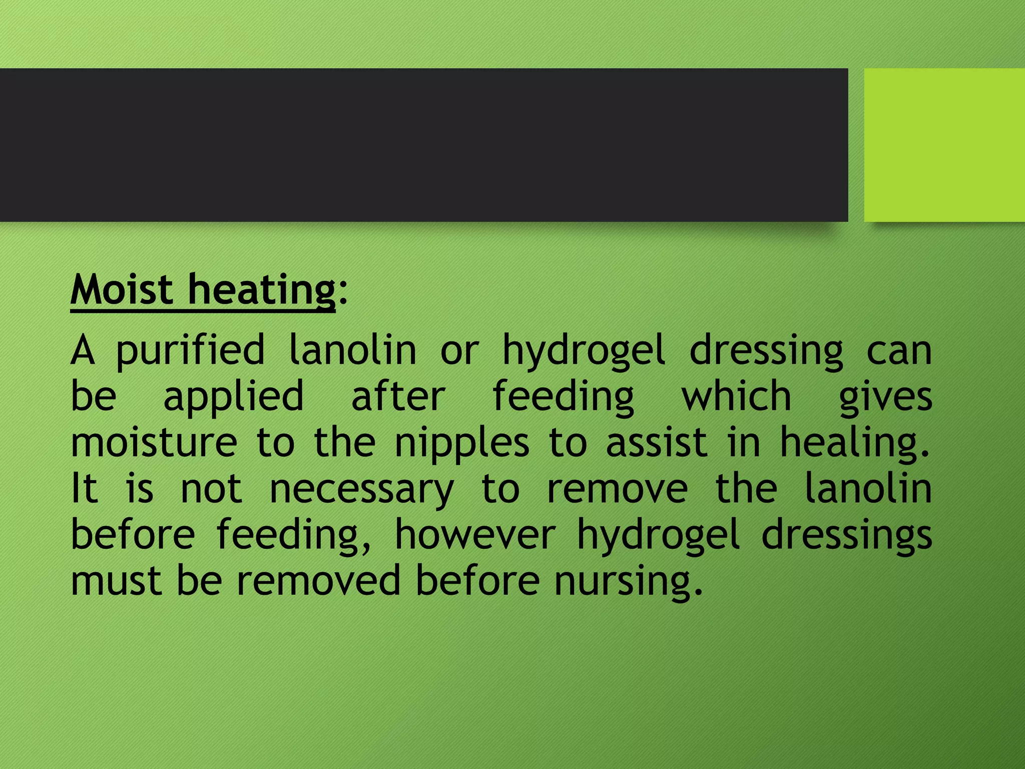 Moist heating:
A purified lanolin or hydrogel dressing can
be applied after feeding which gives
moisture to the nipples to assist in healing.
It is not necessary to remove the lanolin
before feeding, however hydrogel dressings
must be removed before nursing.
 