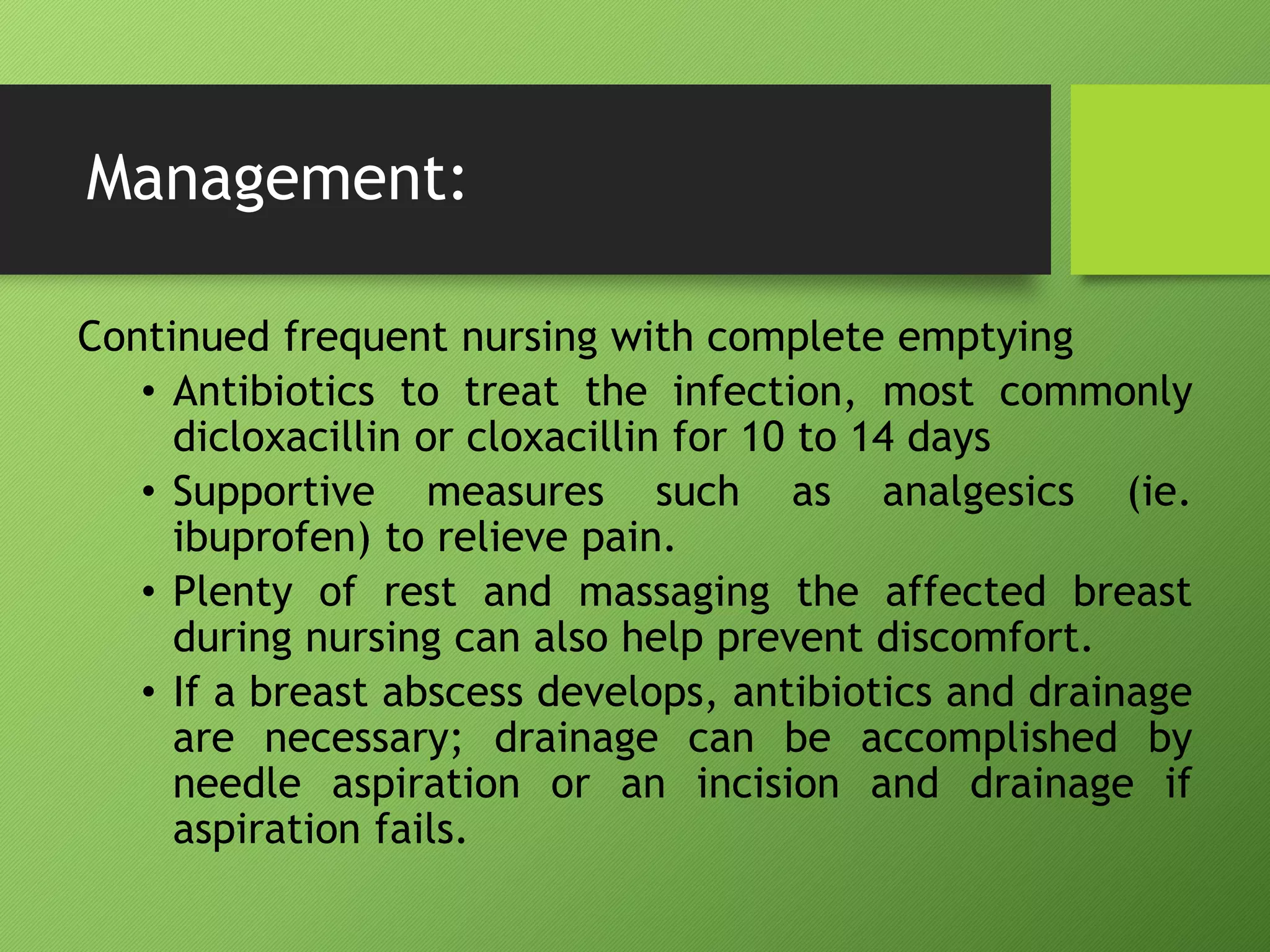 Management:
Continued frequent nursing with complete emptying
• Antibiotics to treat the infection, most commonly
dicloxacillin or cloxacillin for 10 to 14 days
• Supportive measures such as analgesics (ie.
ibuprofen) to relieve pain.
• Plenty of rest and massaging the affected breast
during nursing can also help prevent discomfort.
• If a breast abscess develops, antibiotics and drainage
are necessary; drainage can be accomplished by
needle aspiration or an incision and drainage if
aspiration fails.
 