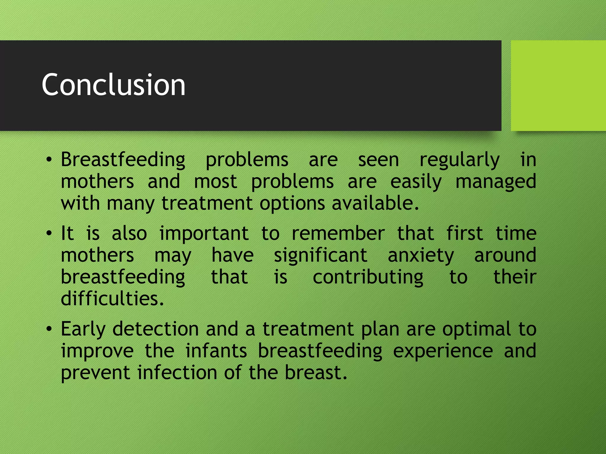 Conclusion
• Breastfeeding problems are seen regularly in
mothers and most problems are easily managed
with many treatment options available.
• It is also important to remember that first time
mothers may have significant anxiety around
breastfeeding that is contributing to their
difficulties.
• Early detection and a treatment plan are optimal to
improve the infants breastfeeding experience and
prevent infection of the breast.
 