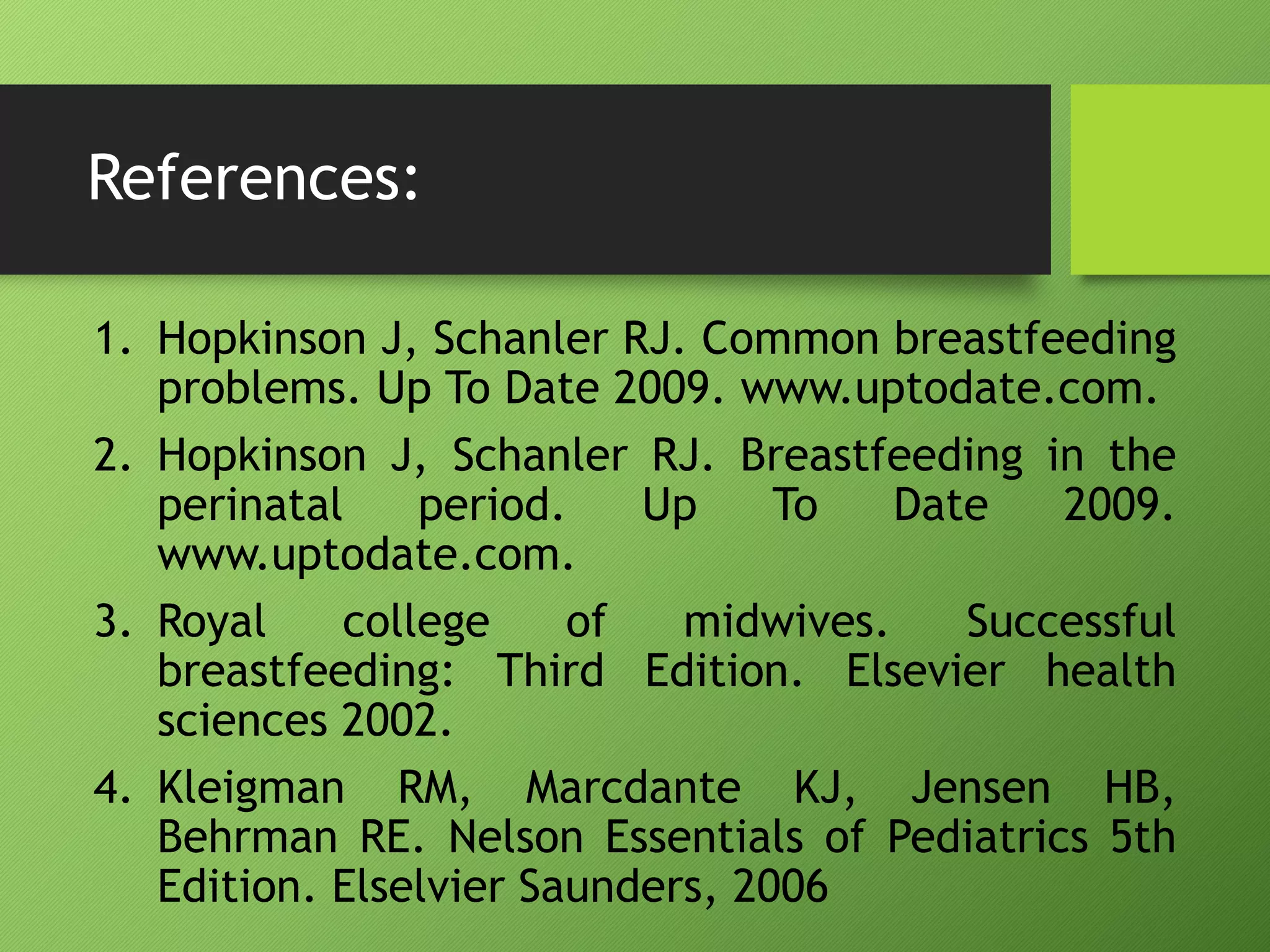 References:
1. Hopkinson J, Schanler RJ. Common breastfeeding
problems. Up To Date 2009. www.uptodate.com.
2. Hopkinson J, Schanler RJ. Breastfeeding in the
perinatal period. Up To Date 2009.
www.uptodate.com.
3. Royal college of midwives. Successful
breastfeeding: Third Edition. Elsevier health
sciences 2002.
4. Kleigman RM, Marcdante KJ, Jensen HB,
Behrman RE. Nelson Essentials of Pediatrics 5th
Edition. Elselvier Saunders, 2006
 