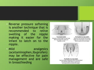 • Reverse pressure softening
is another technique that is
recommended to relive
swelling of the nipple
making it easier for the
infant to latch on to the
nipple.
• Mild analgesics
(acetaminophen,ibuprofen)
may be effective for pain
management and are safe
in breastfeeding
 