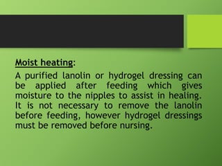 Moist heating:
A purified lanolin or hydrogel dressing can
be applied after feeding which gives
moisture to the nipples to assist in healing.
It is not necessary to remove the lanolin
before feeding, however hydrogel dressings
must be removed before nursing.
 