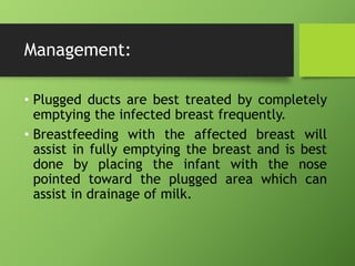 Management:
• Plugged ducts are best treated by completely
emptying the infected breast frequently.
• Breastfeeding with the affected breast will
assist in fully emptying the breast and is best
done by placing the infant with the nose
pointed toward the plugged area which can
assist in drainage of milk.
 