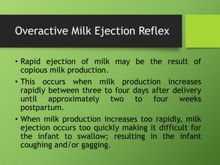 Overactive Milk Ejection Reflex
• Rapid ejection of milk may be the result of
copious milk production.
• This occurs when milk production increases
rapidly between three to four days after delivery
until approximately two to four weeks
postpartum.
• When milk production increases too rapidly, milk
ejection occurs too quickly making it difficult for
the infant to swallow; resulting in the infant
coughing and/or gagging.
 