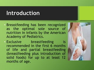 Introduction
• Breastfeeding has been recognized
as the optimal sole source of
nutrition in infants by the American
Academy of Pediatrics.
• Exclusive breastfeeding is
recommended in the first 6 months
of life and partial breastfeeding
(breastfeeding plus introduction of
solid foods) for up to at least 12
months of age.
 