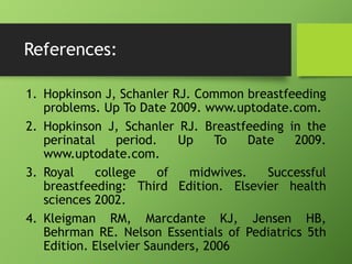 References:
1. Hopkinson J, Schanler RJ. Common breastfeeding
problems. Up To Date 2009. www.uptodate.com.
2. Hopkinson J, Schanler RJ. Breastfeeding in the
perinatal period. Up To Date 2009.
www.uptodate.com.
3. Royal college of midwives. Successful
breastfeeding: Third Edition. Elsevier health
sciences 2002.
4. Kleigman RM, Marcdante KJ, Jensen HB,
Behrman RE. Nelson Essentials of Pediatrics 5th
Edition. Elselvier Saunders, 2006
 