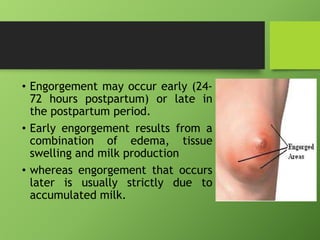 • Engorgement may occur early (24-
72 hours postpartum) or late in
the postpartum period.
• Early engorgement results from a
combination of edema, tissue
swelling and milk production
• whereas engorgement that occurs
later is usually strictly due to
accumulated milk.
 