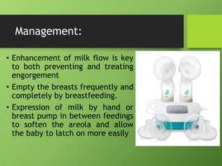 Management:
• Enhancement of milk flow is key
to both preventing and treating
engorgement
• Empty the breasts frequently and
completely by breastfeeding.
• Expression of milk by hand or
breast pump in between feedings
to soften the areola and allow
the baby to latch on more easily
 