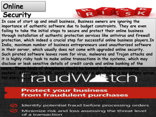 Online
Security
In case of start up and small business, Business owners are ignoring the
importance of authentic software due to budget constraints. They are even
failing to take the initial steps to secure and protect their online business
through installation of authentic protection services like antivirus and firewall
protection, which indeed a crucial step for successful online business players.In
India, maximum number of business entrepreneurs used unauthorized software
in their server, which usually does not come with upgraded online security.
Such pirated software leaves room for virus, malwares and Trojan attacks and
it is highly risky task to make online transactions in the systems, which may
disclose or leak sensitive details of credit cards and online banking of the
users. These kinds of droopiness should be banned in Indian ecommerce
sectors. Affiliation to SSL certificate should be imposed as a mandatory action
for every owner.
 