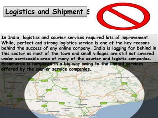 In India, logistics and courier services required lots of improvement.
While, perfect and strong logistics service is one of the key reasons
behind the success of any online company, India is lagging far behind in
this sector as most of the town and small villages are still not covered
under serviceable area of many of the courier and logistic companies.
Ecommerce is hampered in a big way owing to the limited services
offered by the courier service companies.
Logistics and Shipment Services
 